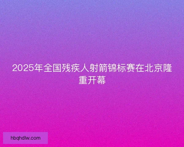 2025年全国残疾人射箭锦标赛在北京隆重开幕