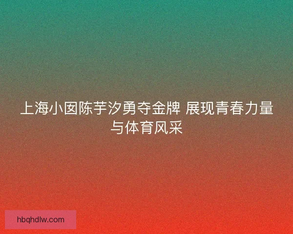 上海小囡陈芋汐勇夺金牌 展现青春力量与体育风采