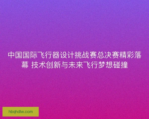 中国国际飞行器设计挑战赛总决赛精彩落幕 技术创新与未来飞行梦想碰撞
